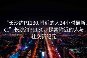 “長沙約P1130.附近的人24小時最新.cc”長沙約P1130，探索附近的人與社交新紀(jì)元