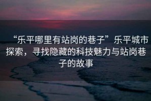 “樂(lè)平哪里有站崗的巷子”樂(lè)平城市探索，尋找隱藏的科技魅力與站崗巷子的故事