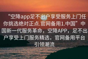 “空降app足不出戶享受服務上門任你挑選絕對正點.官網備用1.中國”中國新一代服務革命，空降APP，足不出戶享受上門服務精選，官網備用平臺引領潮流