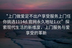 “上門做愛足不出戶享受服務(wù)上門任你挑選1114d.官網(wǎng)永久地址1.cc”探索現(xiàn)代生活的新維度，上門服務(wù)與愛享受的革新