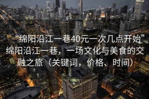 “綿陽(yáng)沿江一巷40元一次幾點(diǎn)開(kāi)始”綿陽(yáng)沿江一巷，一場(chǎng)文化與美食的交融之旅（關(guān)鍵詞，價(jià)格、時(shí)間）