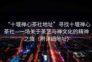 “十堰禪心茶社地址”尋找十堰禪心茶社—一場關(guān)于茶藝與禪文化的精神之旅（附詳細(xì)地址）