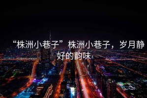 “株洲小巷子”株洲小巷子，歲月靜好的韻味