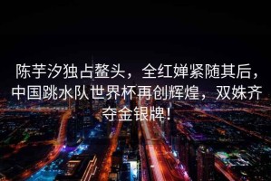 陳芋汐獨(dú)占鰲頭，全紅嬋緊隨其后，中國(guó)跳水隊(duì)世界杯再創(chuàng)輝煌，雙姝齊奪金銀牌！