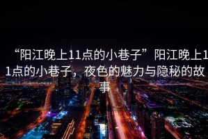 “陽(yáng)江晚上11點(diǎn)的小巷子”陽(yáng)江晚上11點(diǎn)的小巷子，夜色的魅力與隱秘的故事