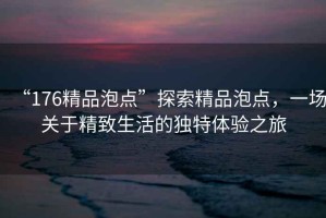 “176精品泡點”探索精品泡點，一場關(guān)于精致生活的獨特體驗之旅