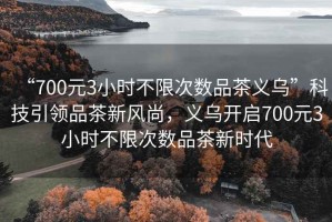 “700元3小時(shí)不限次數(shù)品茶義烏”科技引領(lǐng)品茶新風(fēng)尚，義烏開(kāi)啟700元3小時(shí)不限次數(shù)品茶新時(shí)代
