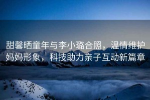 甜馨曬童年與李小璐合照，溫情維護媽媽形象，科技助力親子互動新篇章