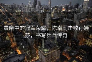 晨曦中的冠軍榮耀，陳幸同擊敗孫穎莎，書寫乒乓傳奇
