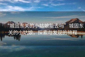 “城固東關(guān)的小姑娘能去嗎”城固東關(guān)的小姑娘，探索與發(fā)現(xiàn)的旅程