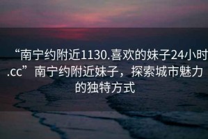 “南寧約附近1130.喜歡的妹子24小時.cc”南寧約附近妹子，探索城市魅力的獨特方式