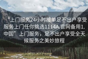 “上門服務(wù)24小時接單足不出戶享受服務(wù)上門任你挑選1114A.官網(wǎng)備用1.中國”上門服務(wù)，足不出戶享受全天候服務(wù)之美妙旅程