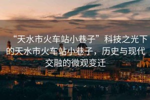 “天水市火車站小巷子”科技之光下的天水市火車站小巷子，歷史與現(xiàn)代交融的微觀變遷
