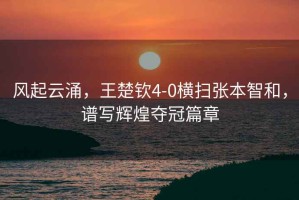 風起云涌，王楚欽4-0橫掃張本智和，譜寫輝煌奪冠篇章