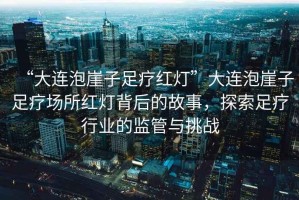 “大連泡崖子足療紅燈”大連泡崖子足療場(chǎng)所紅燈背后的故事，探索足療行業(yè)的監(jiān)管與挑戰(zhàn)