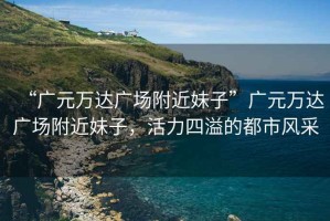 “廣元萬達廣場附近妹子”廣元萬達廣場附近妹子，活力四溢的都市風(fēng)采