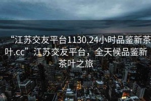 “江蘇交友平臺(tái)1130.24小時(shí)品鑒新茶葉.cc”江蘇交友平臺(tái)，全天候品鑒新茶葉之旅