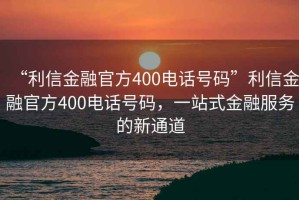 “利信金融官方400電話(huà)號(hào)碼”利信金融官方400電話(huà)號(hào)碼，一站式金融服務(wù)的新通道