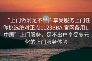 “上門做愛足不出戶享受服務(wù)上門任你挑選絕對(duì)正點(diǎn)1123BBA.官網(wǎng)備用1.中國”上門服務(wù)，足不出戶享受多元化的上門服務(wù)體驗(yàn)