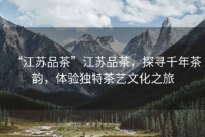 “江蘇品茶”江蘇品茶，探尋千年茶韻，體驗(yàn)獨(dú)特茶藝文化之旅