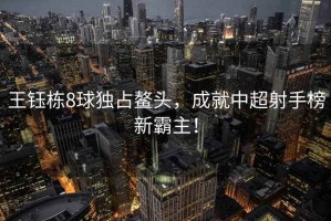 王鈺棟8球獨(dú)占鰲頭，成就中超射手榜新霸主！