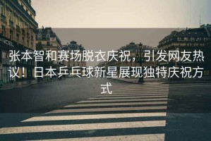 張本智和賽場脫衣慶祝，引發(fā)網(wǎng)友熱議！日本乒乓球新星展現(xiàn)獨特慶祝方式