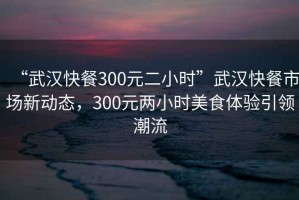 “武漢快餐300元二小時(shí)”武漢快餐市場(chǎng)新動(dòng)態(tài)，300元兩小時(shí)美食體驗(yàn)引領(lǐng)潮流
