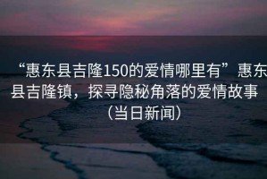 “惠東縣吉隆150的愛情哪里有”惠東縣吉隆鎮(zhèn)，探尋隱秘角落的愛情故事（當日新聞）