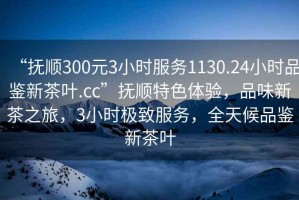 “撫順300元3小時服務1130.24小時品鑒新茶葉.cc”撫順特色體驗，品味新茶之旅，3小時極致服務，全天候品鑒新茶葉