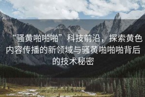 “騷黃啪啪啪”科技前沿，探索黃色內(nèi)容傳播的新領(lǐng)域與騷黃啪啪啪背后的技術(shù)秘密
