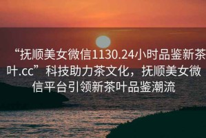“撫順美女微信1130.24小時品鑒新茶葉.cc”科技助力茶文化，撫順美女微信平臺引領新茶葉品鑒潮流