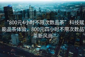 “800元4小時不限次數(shù)品茶”科技賦能品茶體驗，800元四小時不限次數(shù)品茶新風尚