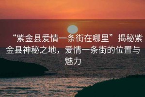 “紫金縣愛情一條街在哪里”揭秘紫金縣神秘之地，愛情一條街的位置與魅力