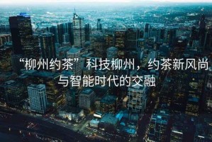 “柳州約茶”科技柳州，約茶新風尚與智能時代的交融