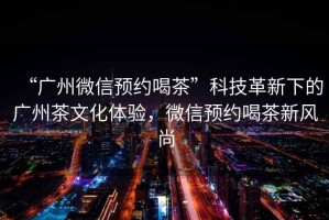 “廣州微信預約喝茶”科技革新下的廣州茶文化體驗，微信預約喝茶新風尚