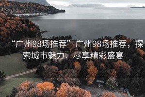 “廣州98場推薦”廣州98場推薦，探索城市魅力，盡享精彩盛宴