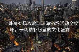 “珠海95場攻略”珠海95場活動全攻略，一場精彩紛呈的文化盛宴
