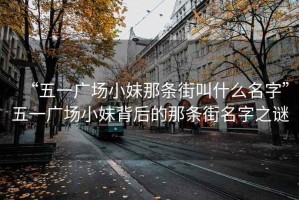 “五一廣場小妹那條街叫什么名字”五一廣場小妹背后的那條街名字之謎
