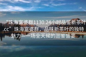 “珠海富婆群1130.24小時(shí)品鑒新茶葉.cc”珠海富婆群，品味新茶葉的獨(dú)特魅力—一場全天候的品鑒盛宴