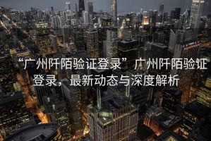 “廣州阡陌驗證登錄”廣州阡陌驗證登錄，最新動態(tài)與深度解析
