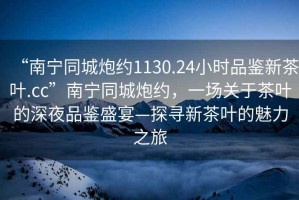“南寧同城炮約1130.24小時品鑒新茶葉.cc”南寧同城炮約，一場關(guān)于茶葉的深夜品鑒盛宴—探尋新茶葉的魅力之旅