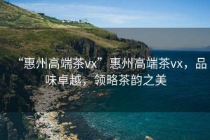“惠州高端茶vx”惠州高端茶vx，品味卓越，領(lǐng)略茶韻之美