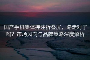 國(guó)產(chǎn)手機(jī)集體押注折疊屏，路走對(duì)了嗎？市場(chǎng)風(fēng)向與品牌策略深度解析