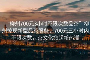 “柳州700元3小時(shí)不限次數(shù)品茶”柳州驚現(xiàn)新型品茶服務(wù)，700元三小時(shí)內(nèi)不限次數(shù)，茶文化掀起新熱潮