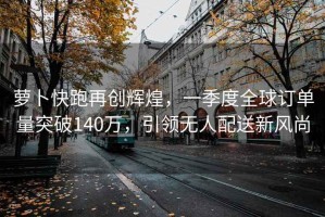 蘿卜快跑再創(chuàng)輝煌，一季度全球訂單量突破140萬，引領(lǐng)無人配送新風(fēng)尚