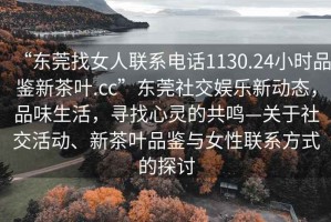 “東莞找女人聯(lián)系電話1130.24小時(shí)品鑒新茶葉.cc”東莞社交娛樂新動(dòng)態(tài)，品味生活，尋找心靈的共鳴—關(guān)于社交活動(dòng)、新茶葉品鑒與女性聯(lián)系方式的探討