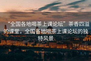 “全國各地喝茶上課論壇”茶香四溢的課堂，全國各地喝茶上課論壇的獨(dú)特風(fēng)景