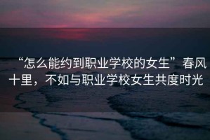 “怎么能約到職業(yè)學(xué)校的女生”春風(fēng)十里，不如與職業(yè)學(xué)校女生共度時(shí)光