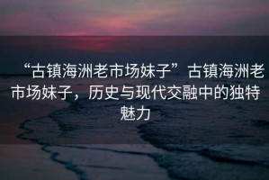 “古鎮(zhèn)海洲老市場(chǎng)妹子”古鎮(zhèn)海洲老市場(chǎng)妹子，歷史與現(xiàn)代交融中的獨(dú)特魅力
