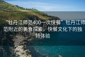 “牡丹江師范400一次快餐”牡丹江師范附近的美食探索，快餐文化下的獨(dú)特體驗(yàn)